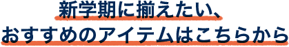 新学期に揃えたい、 おすすめのアイテムはこちらから