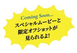 Coming Soon... スペシャルムービーと限定オフショットが見られるよ!