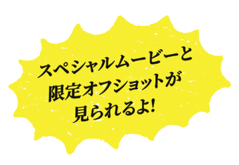 Coming Soon... スペシャルムービーと限定オフショットが見られるよ!