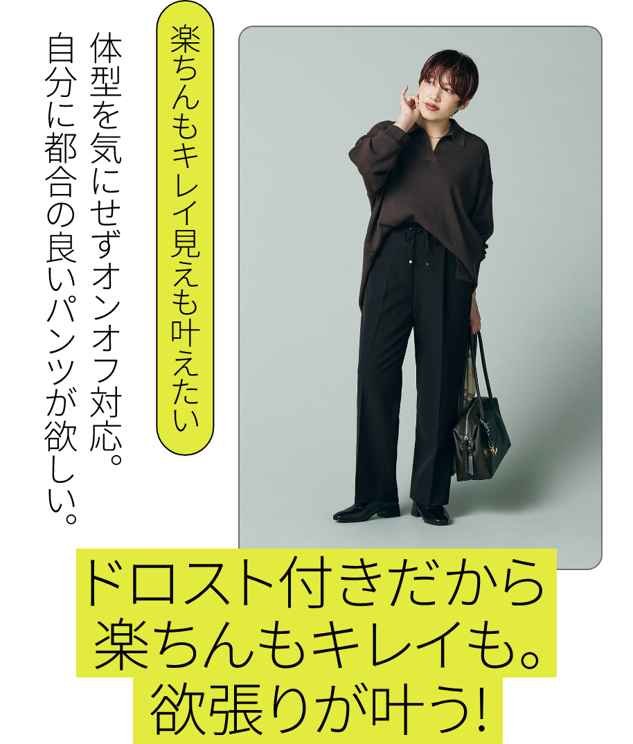 下半身コンプレックスがある私でも こんなに素敵に！｜楽ちんキレイ見えも叶えたい：体型を気にせずオンオフ対応。自分に都合の良いパンツが欲しい。 - ドロスト付きだから楽ちんもキレイも。欲張りが叶う！